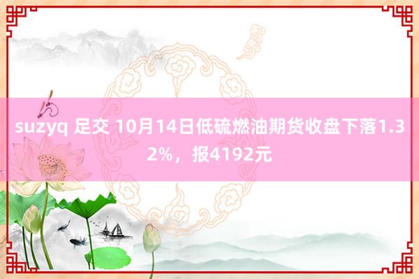 suzyq 足交 10月14日低硫燃油期货收盘下落1.32%，报4192元