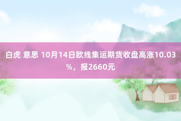 白虎 意思 10月14日欧线集运期货收盘高涨10.03%，报2660元