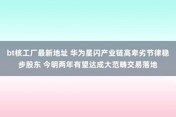 bt核工厂最新地址 华为星闪产业链高卑劣节律稳步股东 今明两年有望达成大范畴交易落地