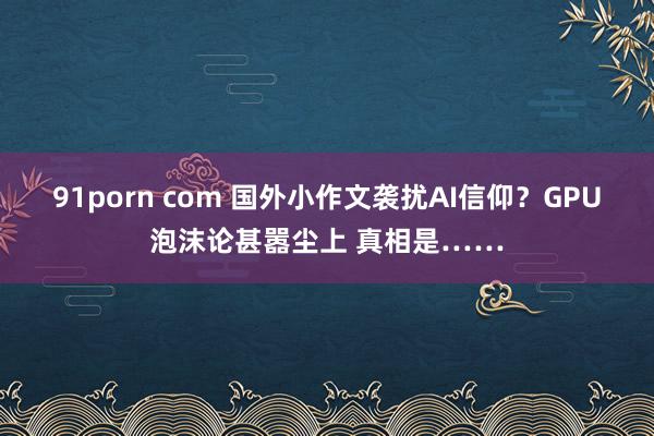 91porn com 国外小作文袭扰AI信仰？GPU泡沫论甚嚣尘上 真相是……