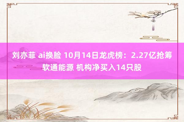 刘亦菲 ai换脸 10月14日龙虎榜：2.27亿抢筹软通能源 机构净买入14只股