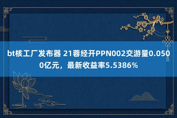 bt核工厂发布器 21蓉经开PPN002交游量0.0500亿元，最新收益率5.5386%