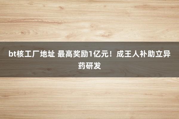 bt核工厂地址 最高奖励1亿元！成王人补助立异药研发