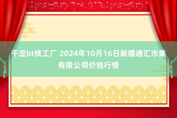 千涩bt核工厂 2024年10月16日新疆通汇市集有限公司价钱行情