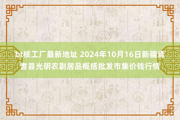 bt核工厂最新地址 2024年10月16日新疆焉耆县光明农副居品概括批发市集价钱行情