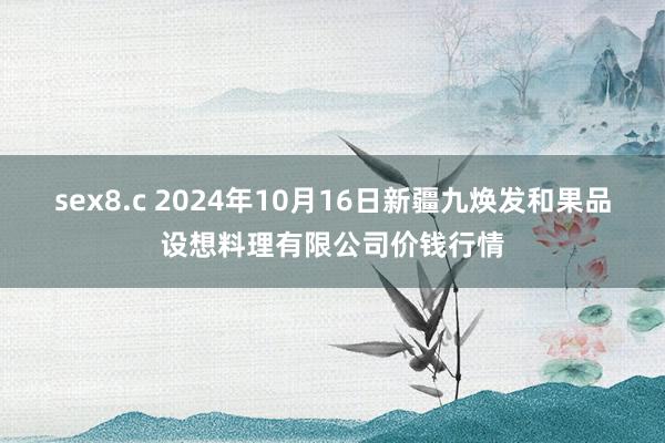 sex8.c 2024年10月16日新疆九焕发和果品设想料理有限公司价钱行情