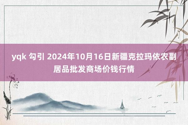 yqk 勾引 2024年10月16日新疆克拉玛依农副居品批发商场价钱行情