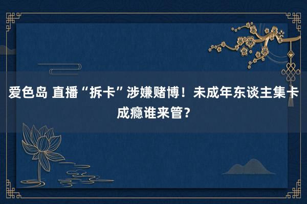 爱色岛 直播“拆卡”涉嫌赌博！未成年东谈主集卡成瘾谁来管？