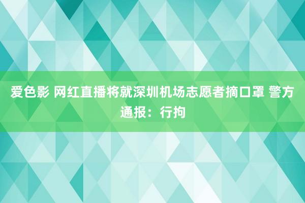 爱色影 网红直播将就深圳机场志愿者摘口罩 警方通报：行拘