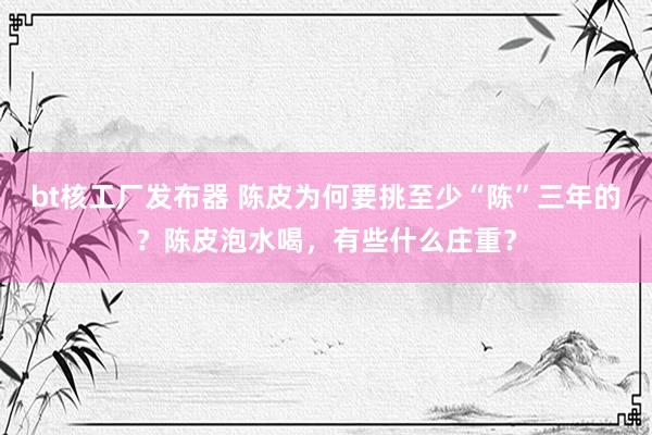 bt核工厂发布器 陈皮为何要挑至少“陈”三年的？陈皮泡水喝，有些什么庄重？