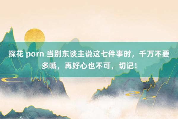 探花 porn 当别东谈主说这七件事时，千万不要多嘴，再好心也不可，切记！