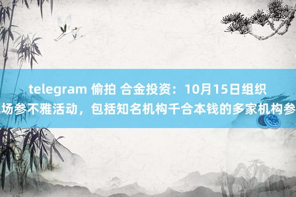 telegram 偷拍 合金投资：10月15日组织现场参不雅活动，包括知名机构千合本钱的多家机构参与