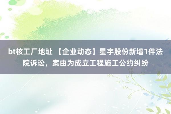 bt核工厂地址 【企业动态】星宇股份新增1件法院诉讼，案由为成立工程施工公约纠纷