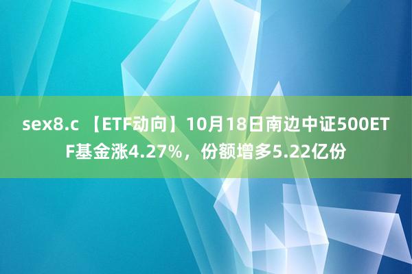 sex8.c 【ETF动向】10月18日南边中证500ETF基金涨4.27%，份额增多5.22亿份