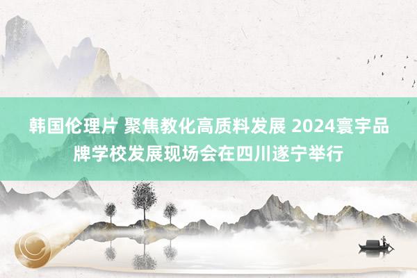 韩国伦理片 聚焦教化高质料发展 2024寰宇品牌学校发展现场会在四川遂宁举行