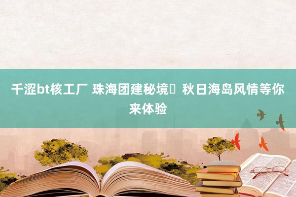 千涩bt核工厂 珠海团建秘境️秋日海岛风情等你来体验