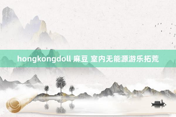 hongkongdoll 麻豆 室内无能源游乐拓荒