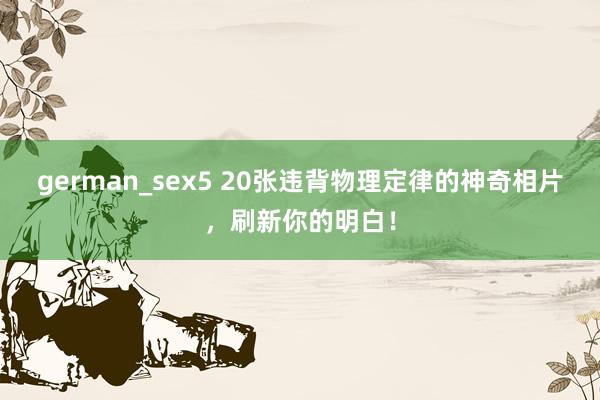 german_sex5 20张违背物理定律的神奇相片，刷新你的明白！