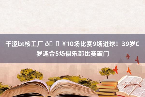 千涩bt核工厂 🔥10场比赛9场进球！39岁C罗连合5场俱乐部比赛破门