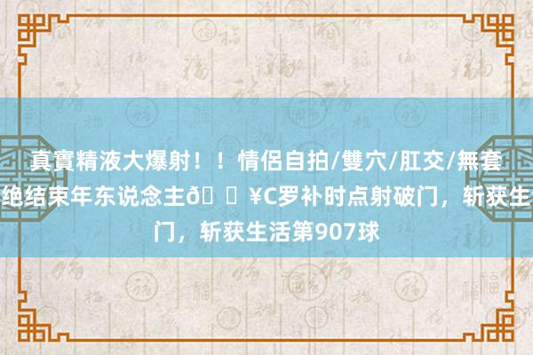 真實精液大爆射！！情侶自拍/雙穴/肛交/無套/大量噴精 绝结束年东说念主💥C罗补时点射破门，斩获生活第907球