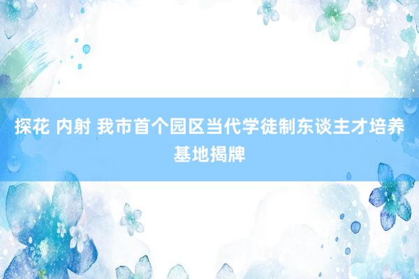 探花 内射 我市首个园区当代学徒制东谈主才培养基地揭牌