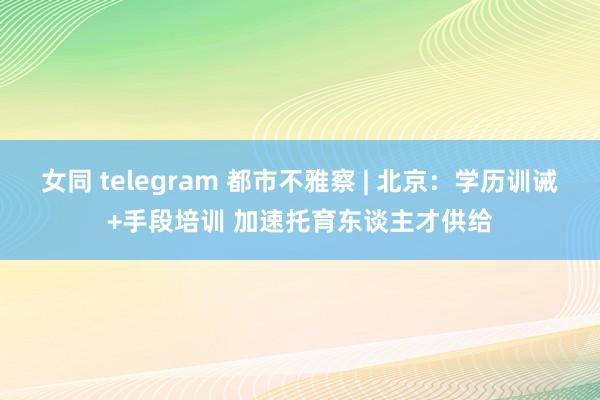 女同 telegram 都市不雅察 | 北京：学历训诫+手段培训 加速托育东谈主才供给