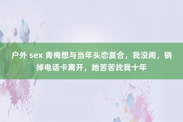 户外 sex 青梅想与当年头恋复合，我没闹，销掉电话卡离开，她苦苦找我十年