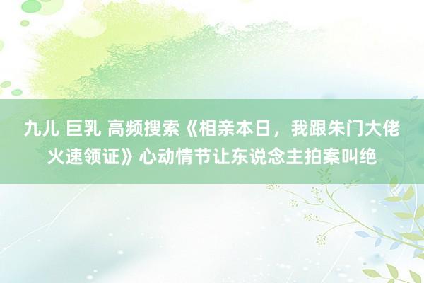 九儿 巨乳 高频搜索《相亲本日，我跟朱门大佬火速领证》心动情节让东说念主拍案叫绝