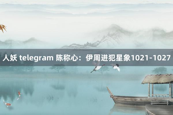 人妖 telegram 陈称心：伊周进犯星象1021-1027