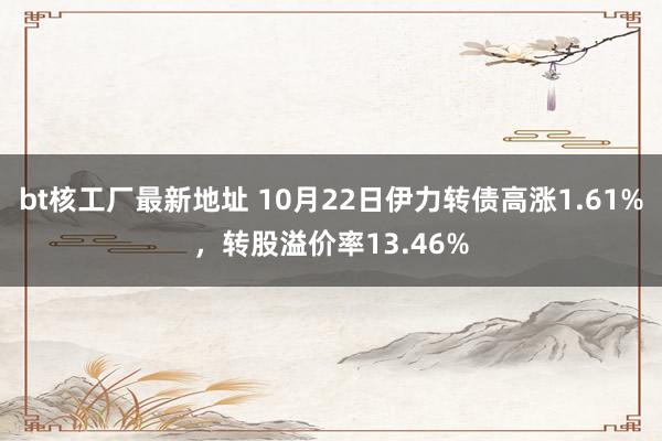 bt核工厂最新地址 10月22日伊力转债高涨1.61%，转股溢价率13.46%