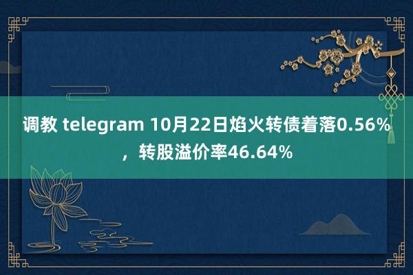 调教 telegram 10月22日焰火转债着落0.56%，转股溢价率46.64%