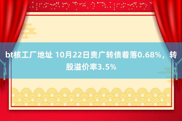 bt核工厂地址 10月22日贵广转债着落0.68%，转股溢价率3.5%