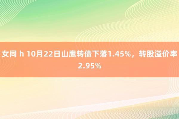 女同 h 10月22日山鹰转债下落1.45%，转股溢价率2.95%