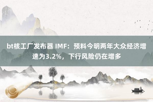 bt核工厂发布器 IMF：预料今明两年大众经济增速为3.2%，下行风险仍在增多