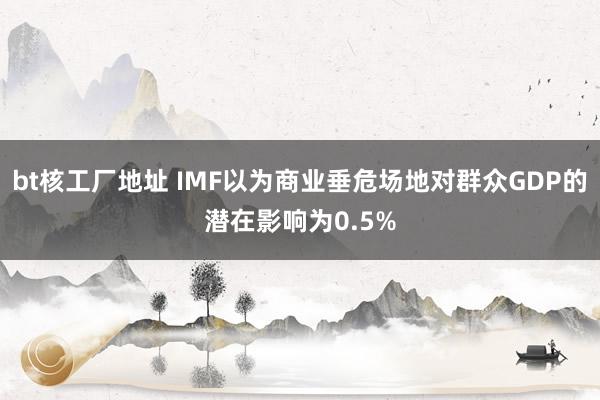 bt核工厂地址 IMF以为商业垂危场地对群众GDP的潜在影响为0.5%