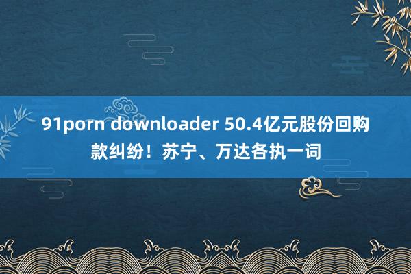 91porn downloader 50.4亿元股份回购款纠纷！苏宁、万达各执一词