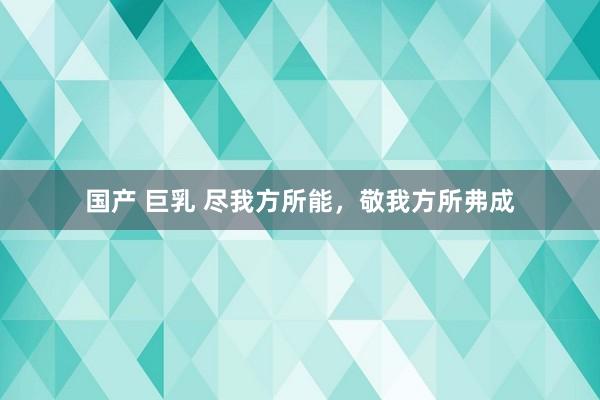 国产 巨乳 尽我方所能，敬我方所弗成