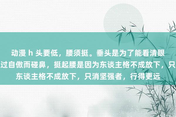 动漫 h 头要低，腰须挺。垂头是为了能看清眼下的路，不会因为太过自傲而碰鼻，挺起腰是因为东谈主格不成放下，只消坚强者，行得更远