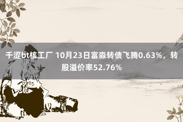 千涩bt核工厂 10月23日富淼转债飞腾0.63%，转股溢价率52.76%