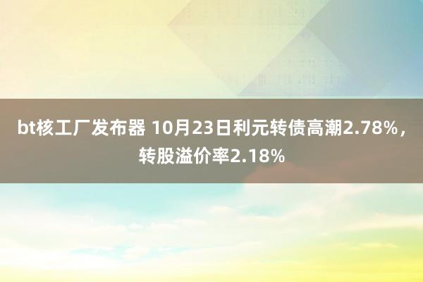 bt核工厂发布器 10月23日利元转债高潮2.78%，转股溢价率2.18%