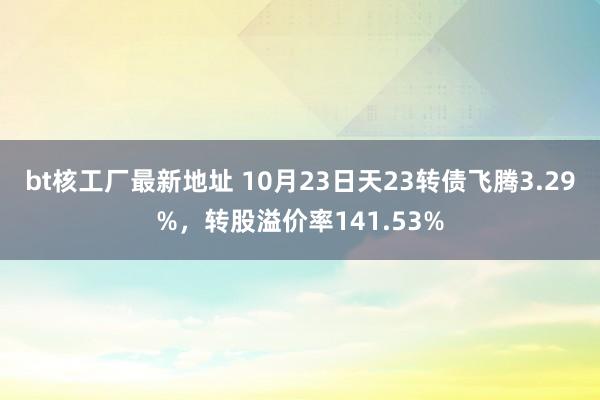 bt核工厂最新地址 10月23日天23转债飞腾3.29%，转股溢价率141.53%