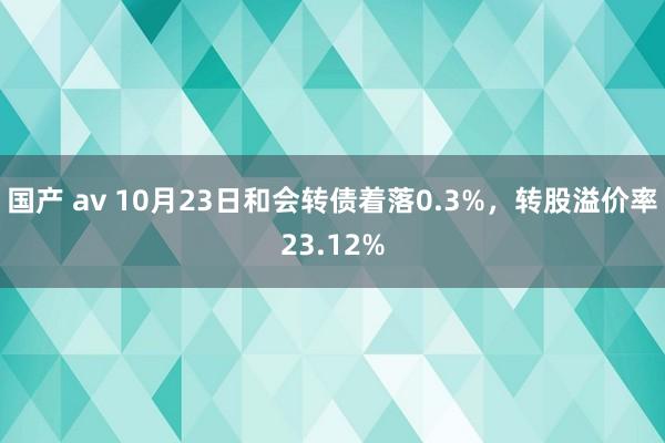 国产 av 10月23日和会转债着落0.3%，转股溢价率23.12%