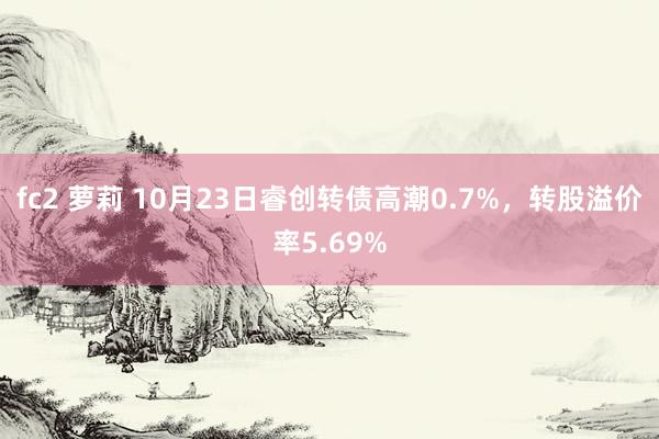 fc2 萝莉 10月23日睿创转债高潮0.7%，转股溢价率5.69%