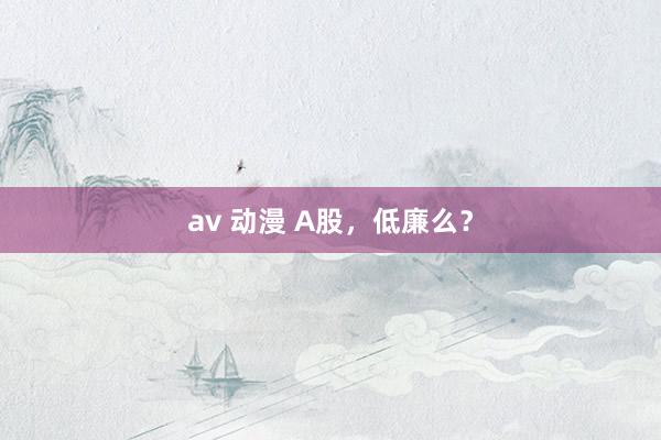 av 动漫 A股，低廉么？