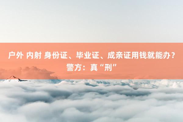 户外 内射 身份证、毕业证、成亲证用钱就能办？警方：真“刑”