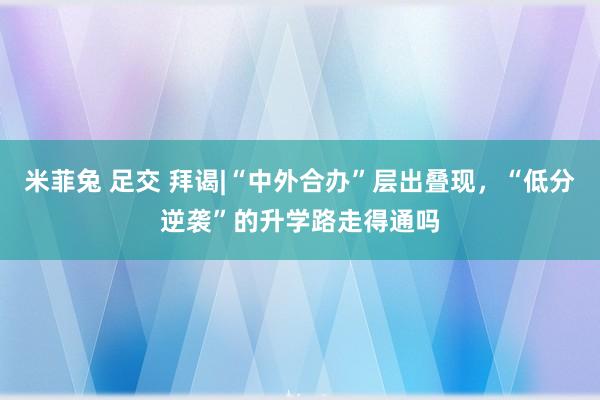 米菲兔 足交 拜谒|“中外合办”层出叠现，“低分逆袭”的升学路走得通吗