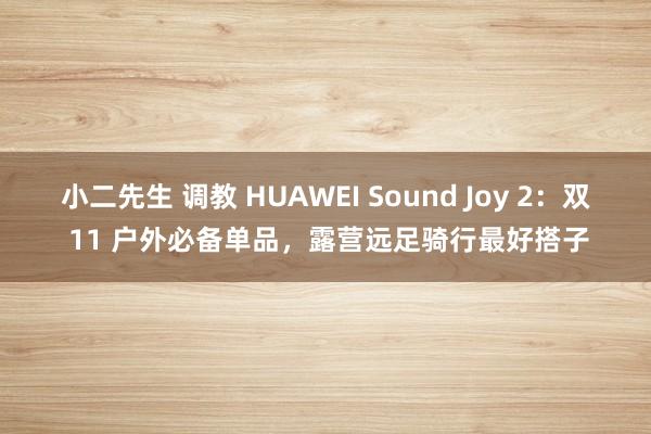 小二先生 调教 HUAWEI Sound Joy 2：双 11 户外必备单品，露营远足骑行最好搭子