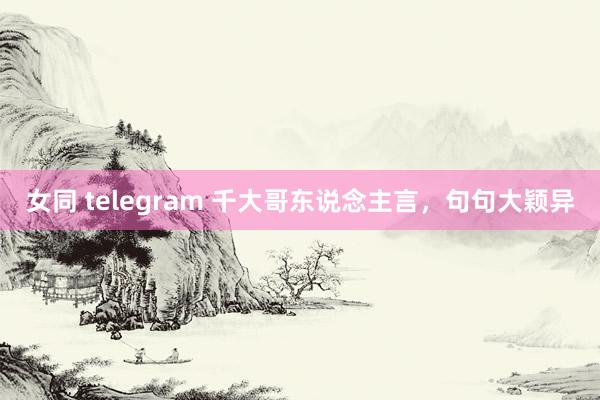 女同 telegram 千大哥东说念主言，句句大颖异