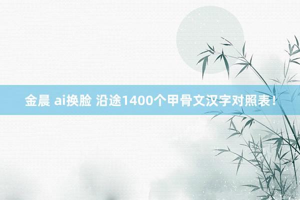 金晨 ai换脸 沿途1400个甲骨文汉字对照表！