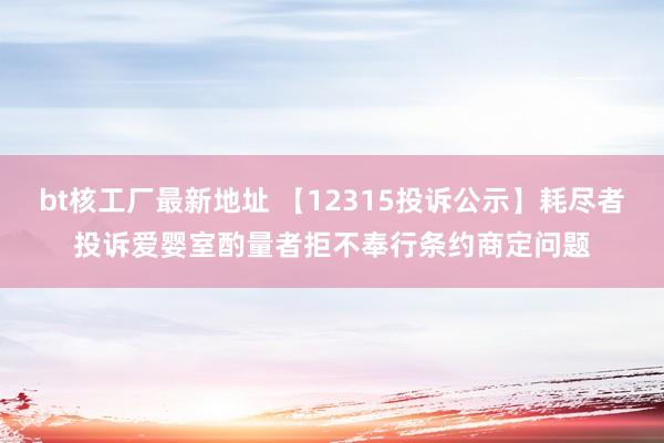 bt核工厂最新地址 【12315投诉公示】耗尽者投诉爱婴室酌量者拒不奉行条约商定问题